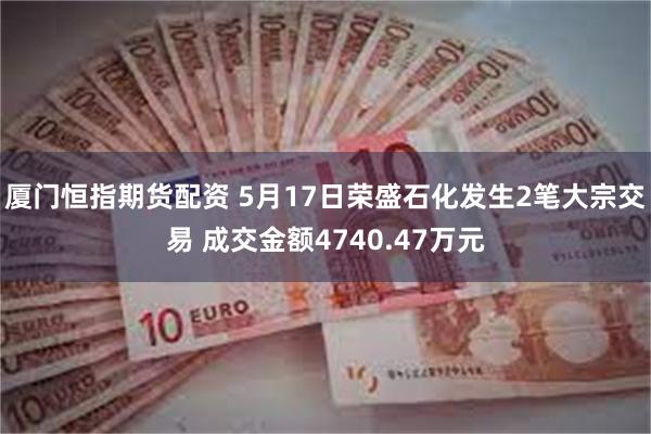 厦门恒指期货配资 5月17日荣盛石化发生2笔大宗交易 成交金额4740.47万元