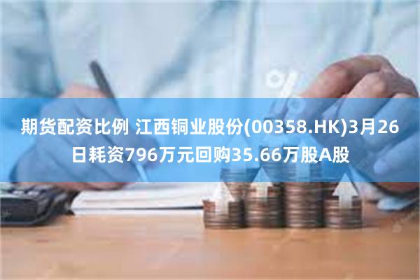 期货配资比例 江西铜业股份(00358.HK)3月26日耗资796万元回购35.66万股A股