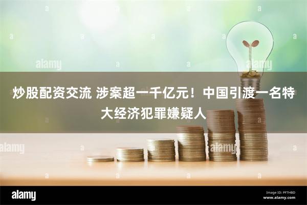 炒股配资交流 涉案超一千亿元！中国引渡一名特大经济犯罪嫌疑人