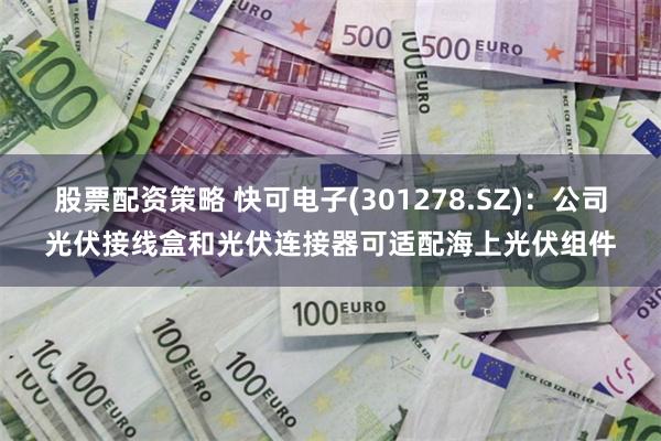 股票配资策略 快可电子(301278.SZ)：公司光伏接线盒