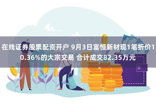 在线证券股票配资开户 9月3日富恒新材现1笔折价10.36%