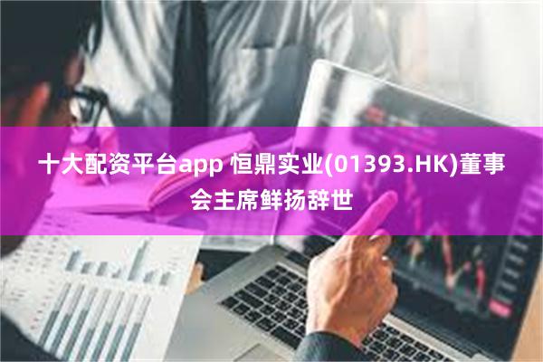 十大配资平台app 恒鼎实业(01393.HK)董事会主席鲜