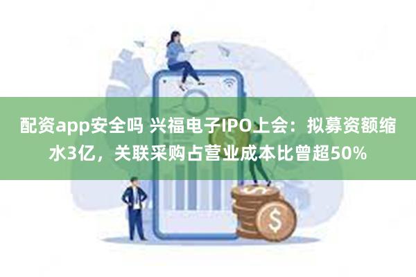 配资app安全吗 兴福电子IPO上会：拟募资额缩水3亿，关联