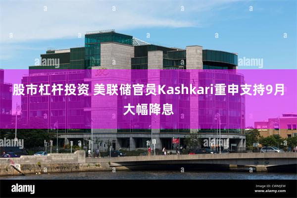 股市杠杆投资 美联储官员Kashkari重申支持9月大幅降息