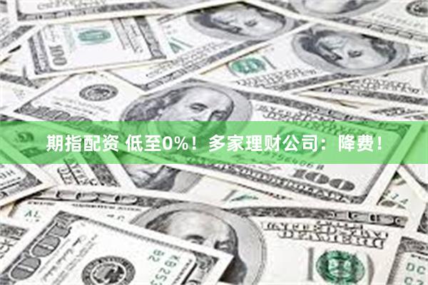 期指配资 低至0%！多家理财公司：降费！