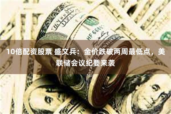 10倍配资股票 盛文兵：金价跌破两周最低点，美联储会议纪要来