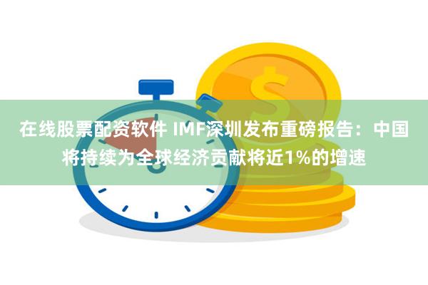 在线股票配资软件 IMF深圳发布重磅报告：中国将持续为全球经