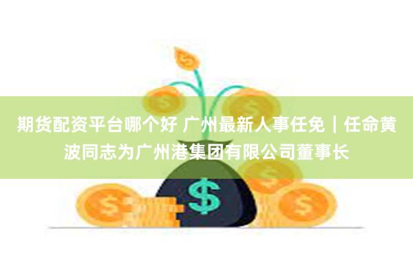 期货配资平台哪个好 广州最新人事任免｜任命黄波同志为广州港集团有限公司董事长