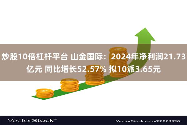 炒股10倍杠杆平台 山金国际：2024年净利润21.73亿元 同比增长52.57% 拟10派3.65元