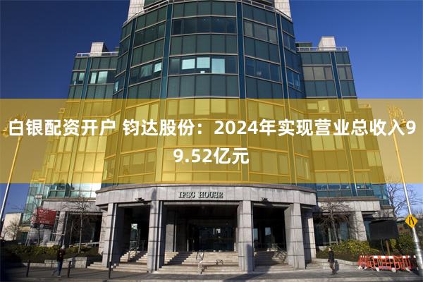 白银配资开户 钧达股份：2024年实现营业总收入99.52亿元