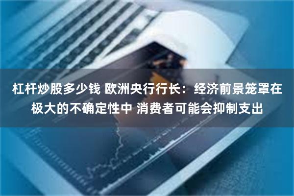 杠杆炒股多少钱 欧洲央行行长：经济前景笼罩在极大的不确定性中