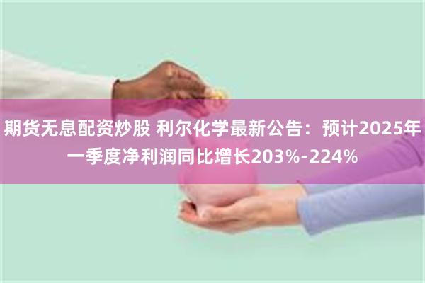 期货无息配资炒股 利尔化学最新公告：预计2025年一季度净利
