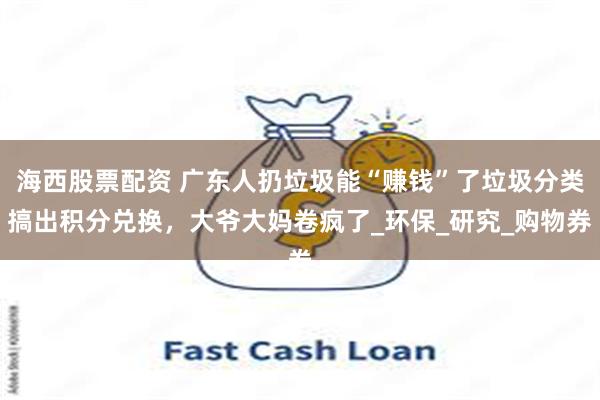 海西股票配资 广东人扔垃圾能“赚钱”了垃圾分类搞出积分兑换，