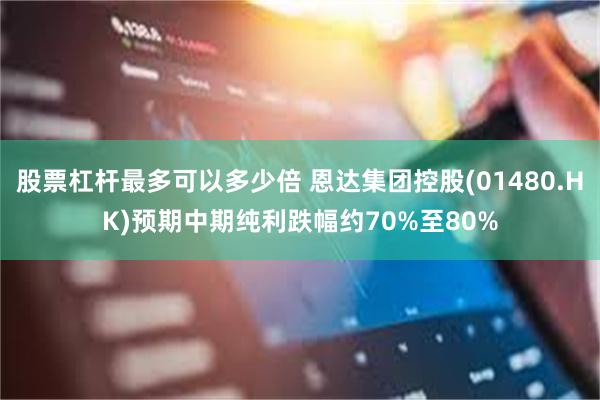 股票杠杆最多可以多少倍 恩达集团控股(01480.HK)预期