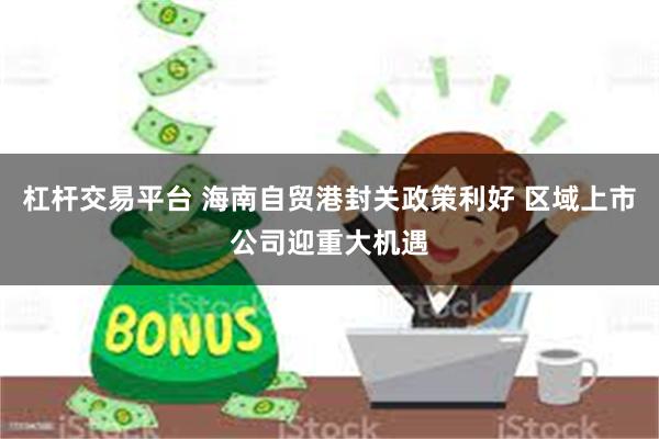杠杆交易平台 海南自贸港封关政策利好 区域上市公司迎重大机遇