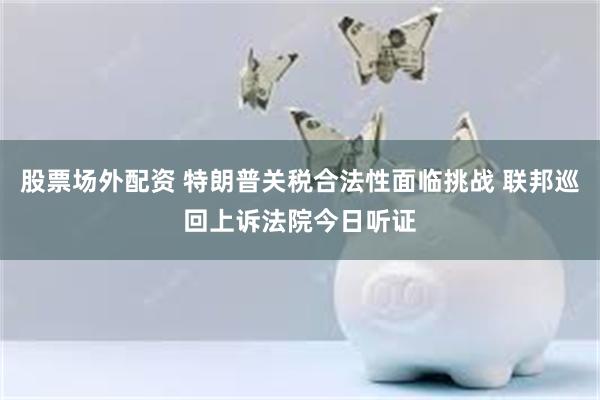 股票场外配资 特朗普关税合法性面临挑战 联邦巡回上诉法院今日