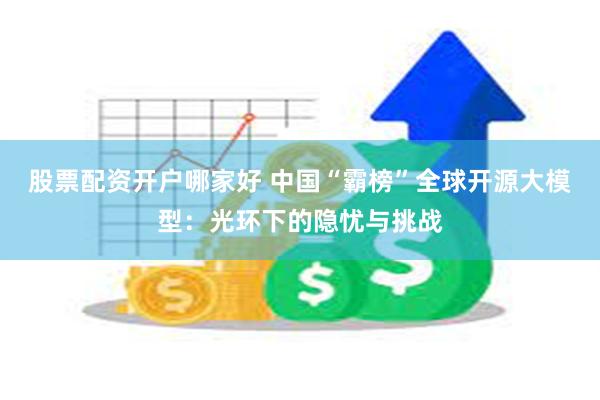 股票配资开户哪家好 中国“霸榜”全球开源大模型：光环下的隐忧