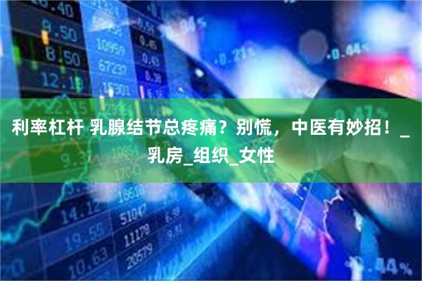 利率杠杆 乳腺结节总疼痛？别慌，中医有妙招！_乳房_组织_女